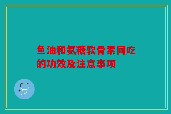 鱼油和氨糖软骨素同吃的功效及注意事项