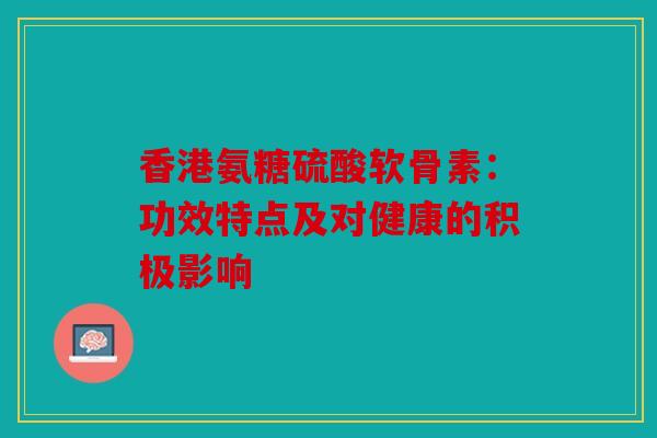 香港氨糖硫酸软骨素：功效特点及对健康的积极影响