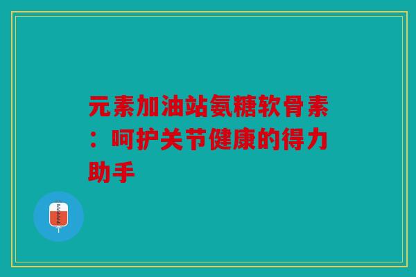 元素加油站氨糖软骨素：呵护关节健康的得力助手