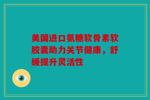 美国进口氨糖软骨素软胶囊助力关节健康，舒缓提升灵活性