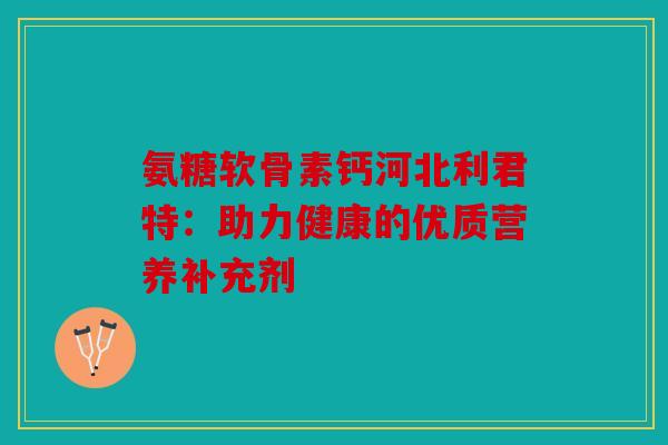 氨糖软骨素钙河北利君特：助力健康的优质营养补充剂