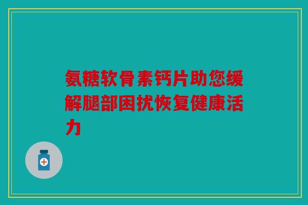氨糖软骨素钙片助您缓解腿部困扰恢复健康活力