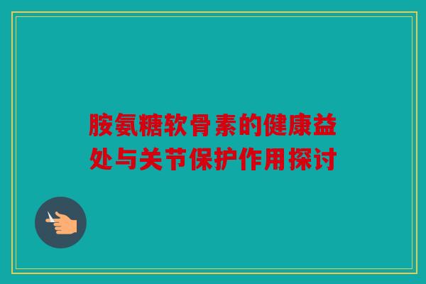 胺氨糖软骨素的健康益处与关节保护作用探讨