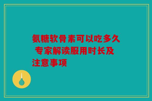 氨糖软骨素可以吃多久 专家解读服用时长及注意事项