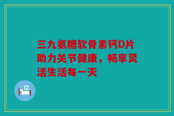 三九氨糖软骨素钙D片助力关节健康，畅享灵活生活每一天