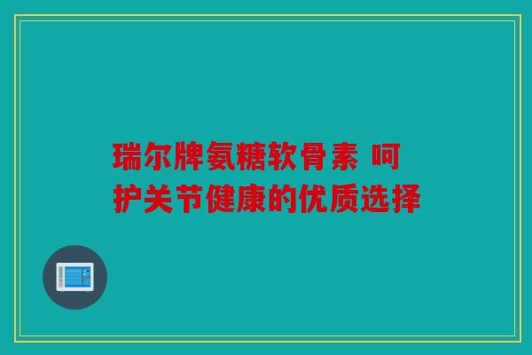 瑞尔牌氨糖软骨素 呵护关节健康的优质选择