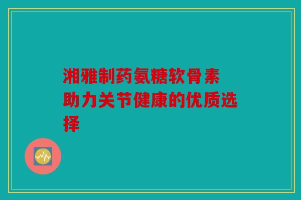 湘雅制药氨糖软骨素 助力关节健康的优质选择