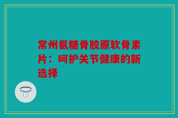 常州氨糖骨胶原软骨素片：呵护关节健康的新选择