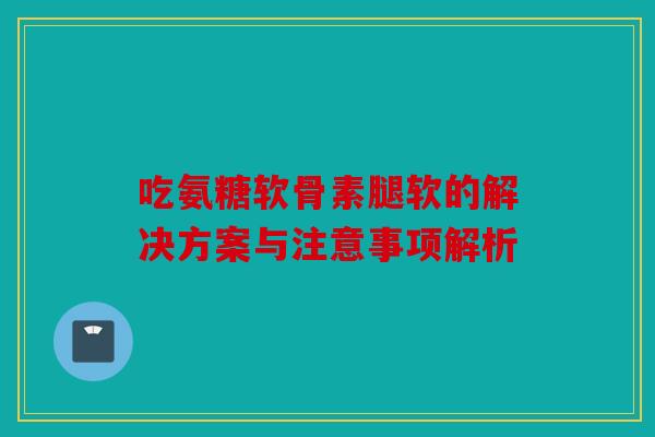 吃氨糖软骨素腿软的解决方案与注意事项解析