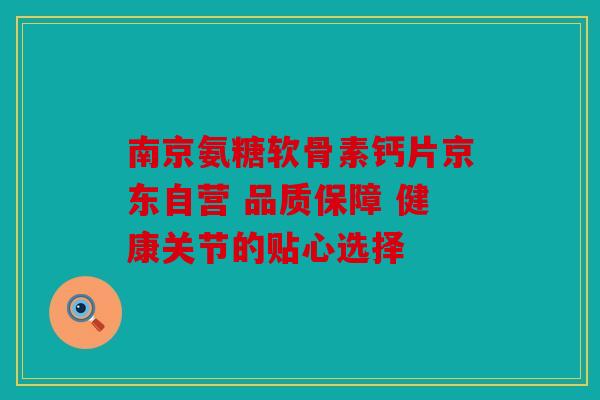 南京氨糖软骨素钙片京东自营 品质保障 健康关节的贴心选择