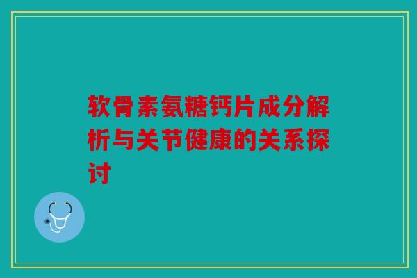 软骨素氨糖钙片成分解析与关节健康的关系探讨