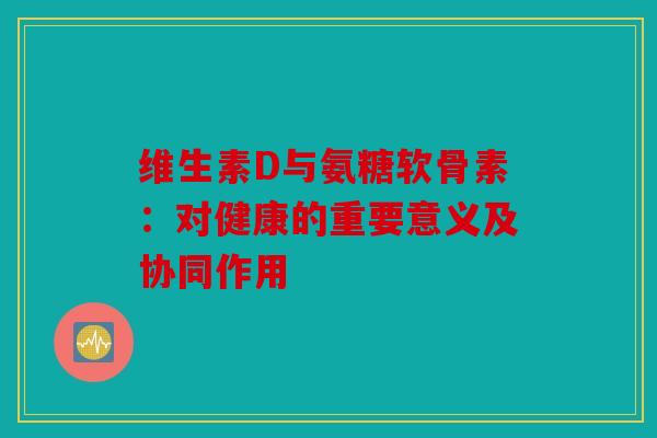 维生素D与氨糖软骨素：对健康的重要意义及协同作用