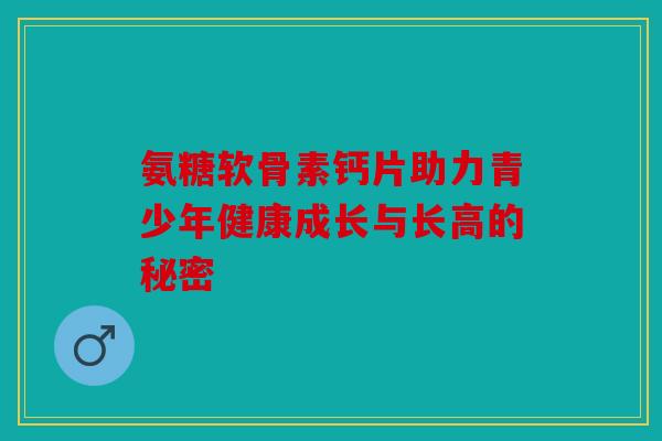 氨糖软骨素钙片助力青少年健康成长与长高的秘密-第1张图片-关节骑士 氨糖软骨素钙片助力青少年健康成长与长高的秘密-第1张图片-关节骑士