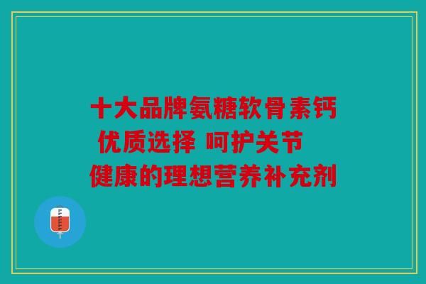 十大品牌氨糖软骨素钙 优质选择 呵护关节健康的理想营养补充剂