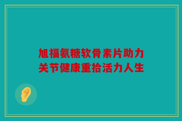 旭福氨糖软骨素片助力关节健康重拾活力人生