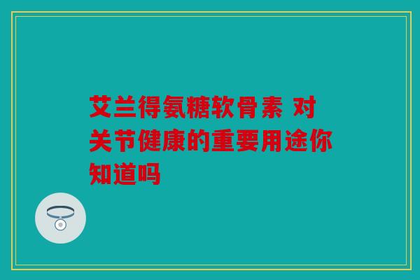 艾兰得氨糖软骨素 对关节健康的重要用途你知道吗