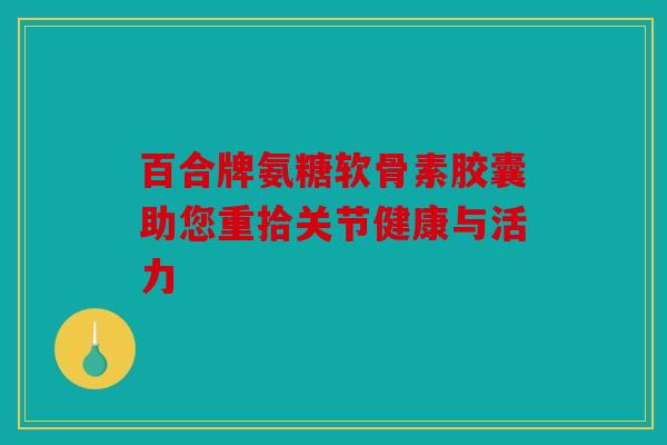 百合牌氨糖软骨素胶囊助您重拾关节健康与活力-第1张图片-关节骑士
