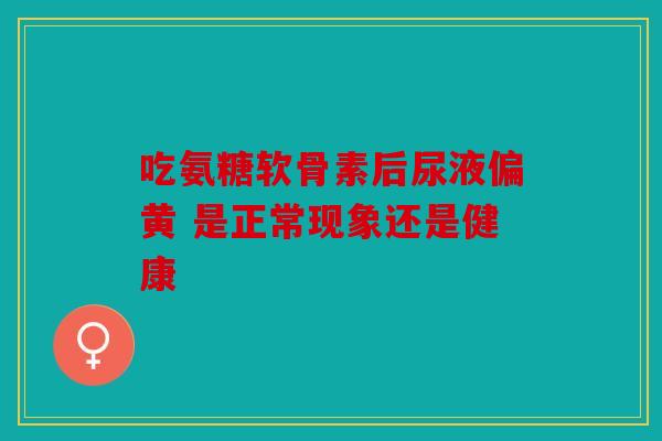 吃氨糖软骨素后尿液偏黄 是正常现象还是健康
