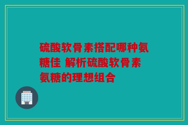 硫酸软骨素搭配哪种氨糖佳 解析硫酸软骨素氨糖的理想组合