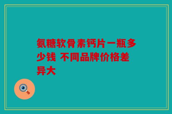 氨糖软骨素钙片一瓶多少钱 不同品牌价格差异大-第1张图片-关节骑士