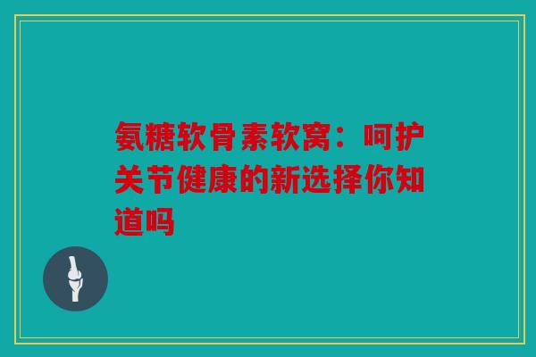 氨糖软骨素软窝：呵护关节健康的新选择你知道吗