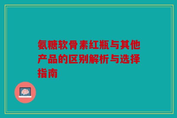 氨糖软骨素红瓶与其他产品的区别解析与选择指南