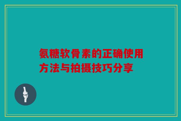 氨糖软骨素的正确使用方法与拍摄技巧分享