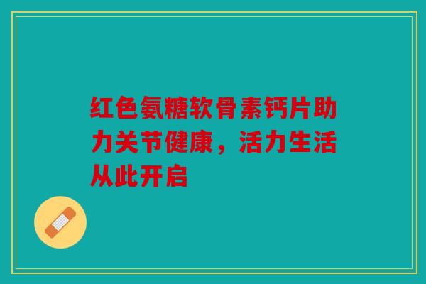 红色氨糖软骨素钙片助力关节健康，活力生活从此开启