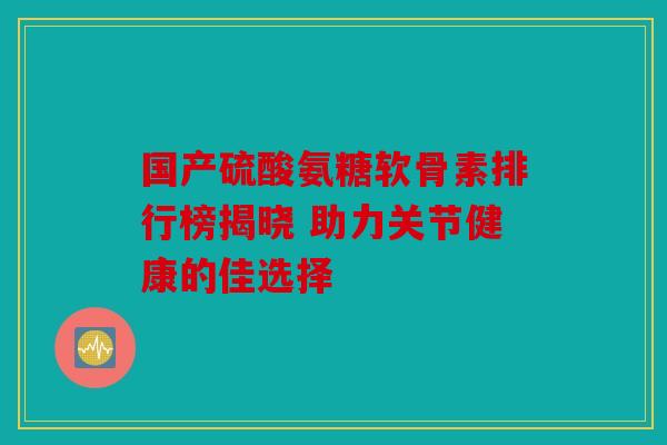 国产硫酸氨糖软骨素排行榜揭晓 助力关节健康的佳选择
