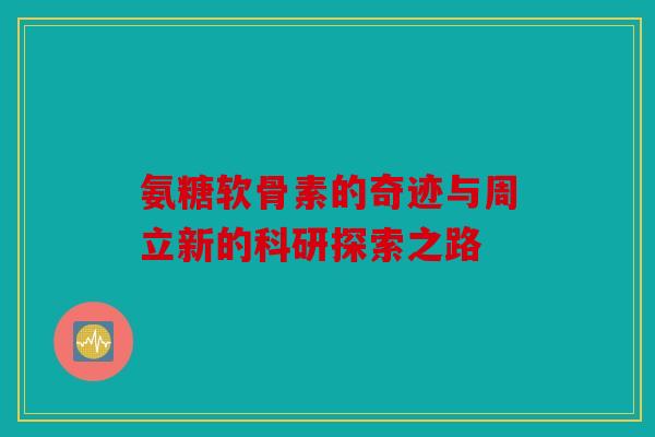 氨糖软骨素的奇迹与周立新的科研探索之路