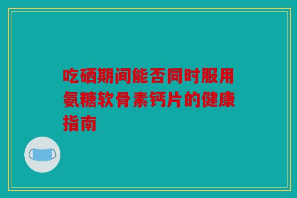 吃硒期间能否同时服用氨糖软骨素钙片的健康指南-第1张图片-关节骑士 吃硒期间能否同时服用氨糖软骨素钙片的健康指南-第1张图片-关节骑士