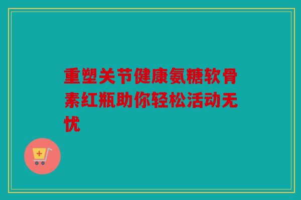 重塑关节健康氨糖软骨素红瓶助你轻松活动无忧