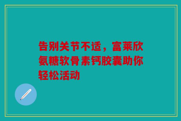 告别关节不适，富莱欣氨糖软骨素钙胶囊助你轻松活动