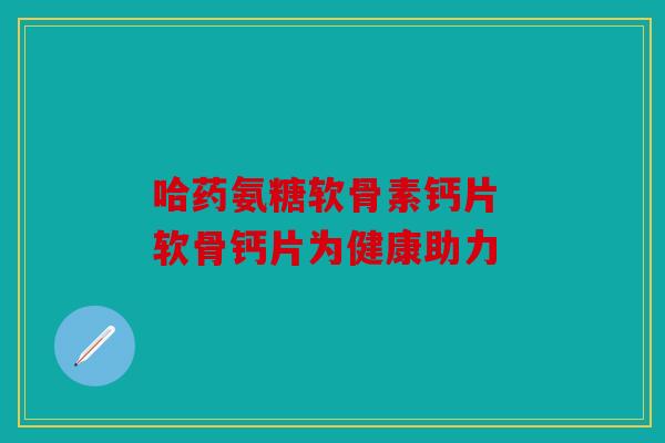 哈药氨糖软骨素钙片 软骨钙片为健康助力