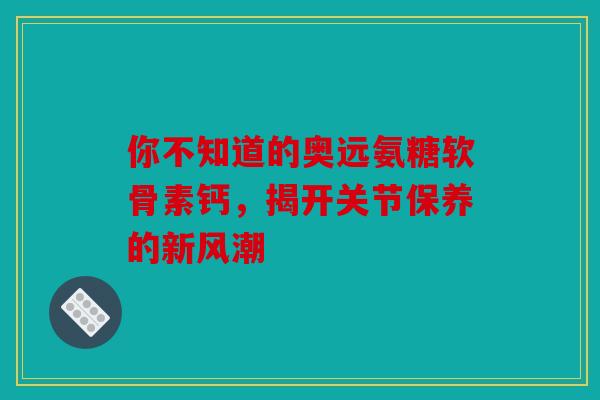 你不知道的奥远氨糖软骨素钙，揭开关节保养的新风潮