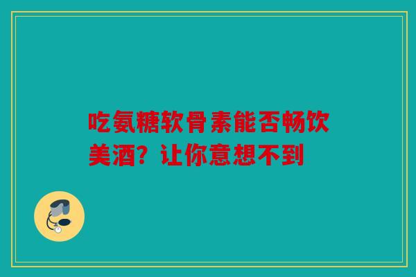 吃氨糖软骨素能否畅饮美酒？让你意想不到-第1张图片-关节骑士