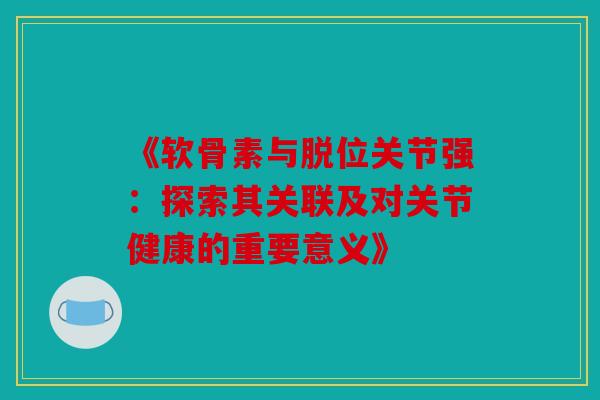 《软骨素与脱位关节强：探索其关联及对关节健康的重要意义》