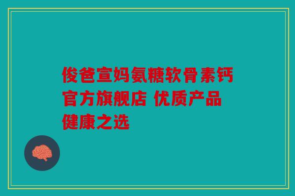 俊爸宣妈氨糖软骨素钙官方旗舰店 优质产品健康之选