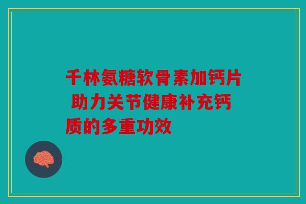 千林氨糖软骨素加钙片 助力关节健康补充钙质的多重功效