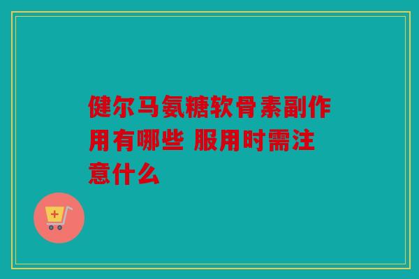 健尔马氨糖软骨素副作用有哪些 服用时需注意什么
