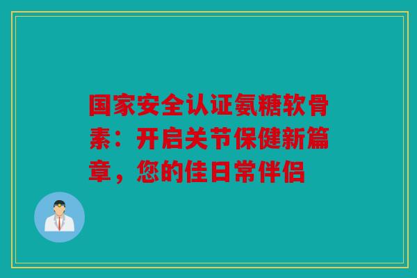 国家安全认证氨糖软骨素：开启关节保健新篇章，您的佳日常伴侣-第1张图片-关节骑士