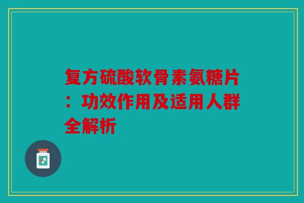 复方硫酸软骨素氨糖片：功效作用及适用人群全解析