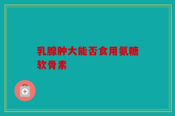 乳腺肿大能否食用氨糖软骨素-第1张图片-关节骑士 乳腺肿大能否食用氨糖软骨素-第1张图片-关节骑士