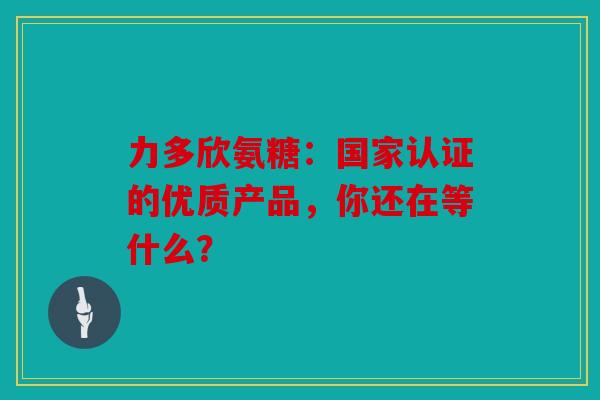 力多欣氨糖：国家认证的优质产品，你还在等什么？