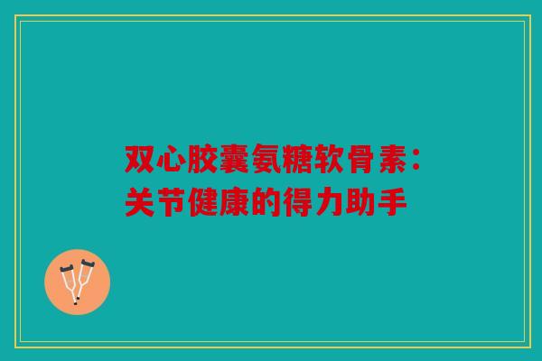 双心胶囊氨糖软骨素：关节健康的得力助手