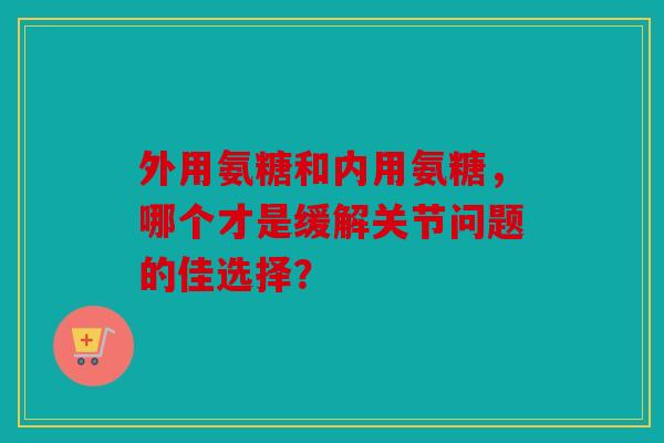 外用氨糖和内用氨糖，哪个才是缓解关节问题的佳选择？