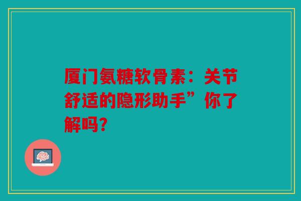 厦门氨糖软骨素：关节舒适的隐形助手”你了解吗？