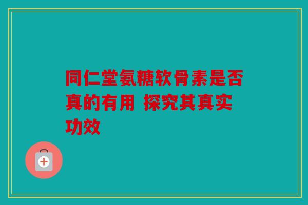 同仁堂氨糖软骨素是否真的有用 探究其真实功效