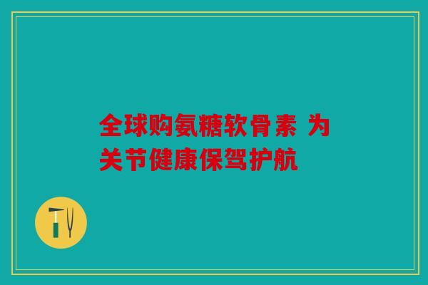 全球购氨糖软骨素 为关节健康保驾护航