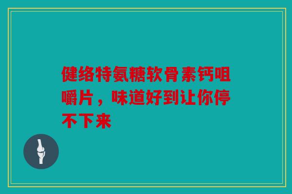 健络特氨糖软骨素钙咀嚼片，味道好到让你停不下来